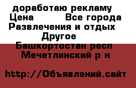 доработаю рекламу › Цена ­ --- - Все города Развлечения и отдых » Другое   . Башкортостан респ.,Мечетлинский р-н